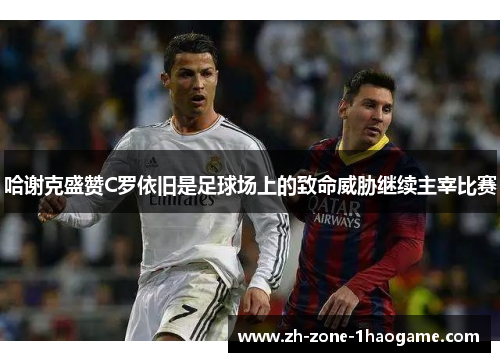 哈谢克盛赞C罗依旧是足球场上的致命威胁继续主宰比赛