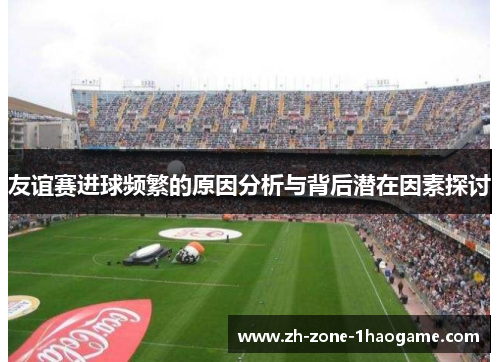 友谊赛进球频繁的原因分析与背后潜在因素探讨