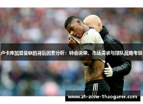 卢卡库加盟曼联的背后因素分析：转会决策、市场需求与球队战略考量