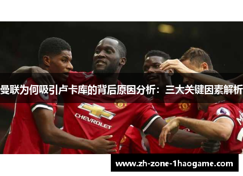 曼联为何吸引卢卡库的背后原因分析：三大关键因素解析