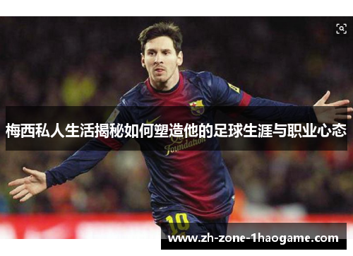 梅西私人生活揭秘如何塑造他的足球生涯与职业心态