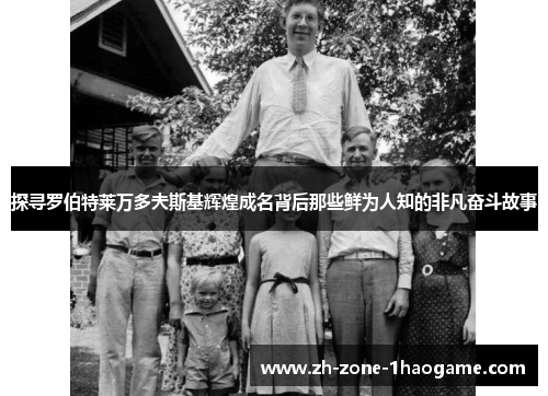 探寻罗伯特莱万多夫斯基辉煌成名背后那些鲜为人知的非凡奋斗故事