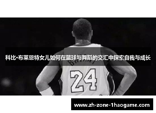 科比·布莱恩特女儿如何在篮球与舞蹈的交汇中探索自我与成长