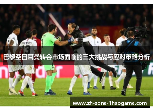 巴黎圣日耳曼转会市场面临的三大挑战与应对策略分析