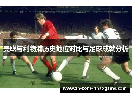 曼联与利物浦历史地位对比与足球成就分析 曼联与利物浦历史地位对比与足球成就分析
