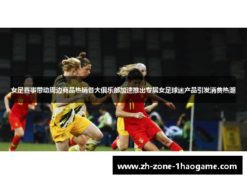 女足赛事带动周边商品热销各大俱乐部加速推出专属女足球迷产品引发消费热潮 女足赛事带动周边商品热销各大俱乐部加速推出专属女足球迷产品引发消费热潮