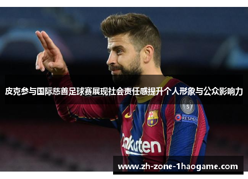 皮克参与国际慈善足球赛展现社会责任感提升个人形象与公众影响力