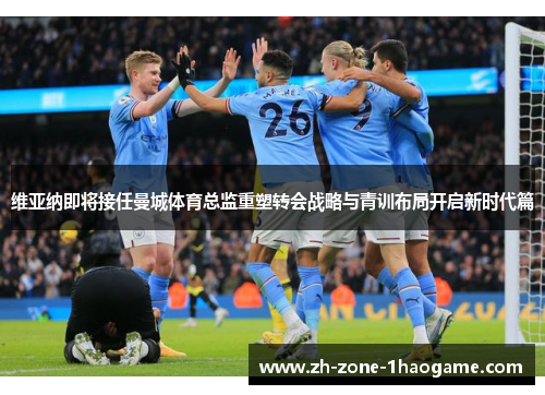 维亚纳即将接任曼城体育总监重塑转会战略与青训布局开启新时代篇