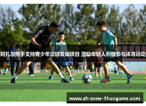 阿扎尔携手支持青少年足球发展项目 激励年轻人积极参与体育运动